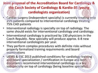 Joint proposal of the Accreditation Board for Cardiology &
the Czech Society of Cardiology & Kardio-35 (young
cardiologists organization)
• Cardiac surgery (independent specialty) is currently treating only
25% patients compared to interventional cardiology treating
75% CAD patients
• Interventional radiology is specialty on top of radiology. The
same should exists for interventional cardiology and cardiology.
• Interventional cardiology is practiced by 130 physicians in the
Czech Republic. New specialty will produce approx. 6-8 new
interventional cardiologists per year.
• They perform complex procedures with definite risks without
properly formalized training requirements and board
examinations
• UEMS & ESC 2013 published conditions for cardiology training
and board specialization / certification in Europe and both
documents recommend interventional cardiology as a key
subspecialty on top of cardiology (being baseline specialty).
 