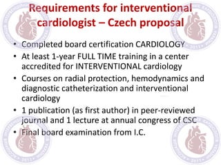 Requirements for interventional
cardiologist – Czech proposal
• Completed board certification CARDIOLOGY
• At least 1-year FULL TIME training in a center
accredited for INTERVENTIONAL cardiology
• Courses on radial protection, hemodynamics and
diagnostic catheterization and interventional
cardiology
• 1 publication (as first author) in peer-reviewed
journal and 1 lecture at annual congress of CSC
• Final board examination from I.C.
 