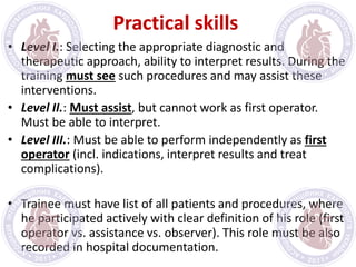 Practical skills
• Level I.: Selecting the appropriate diagnostic and
therapeutic approach, ability to interpret results. During the
training must see such procedures and may assist these
interventions.
• Level II.: Must assist, but cannot work as first operator.
Must be able to interpret.
• Level III.: Must be able to perform independently as first
operator (incl. indications, interpret results and treat
complications).
• Trainee must have list of all patients and procedures, where
he participated actively with clear definition of his role (first
operator vs. assistance vs. observer). This role must be also
recorded in hospital documentation.
 