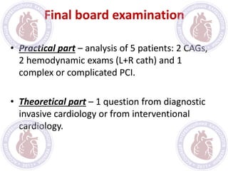 Final board examination
• Practical part – analysis of 5 patients: 2 CAGs,
2 hemodynamic exams (L+R cath) and 1
complex or complicated PCI.
• Theoretical part – 1 question from diagnostic
invasive cardiology or from interventional
cardiology.
 