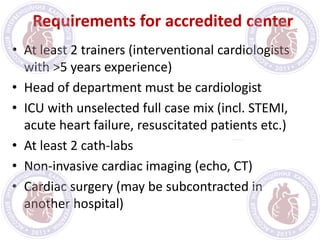 Requirements for accredited center
• At least 2 trainers (interventional cardiologists
with >5 years experience)
• Head of department must be cardiologist
• ICU with unselected full case mix (incl. STEMI,
acute heart failure, resuscitated patients etc.)
• At least 2 cath-labs
• Non-invasive cardiac imaging (echo, CT)
• Cardiac surgery (may be subcontracted in
another hospital)
 