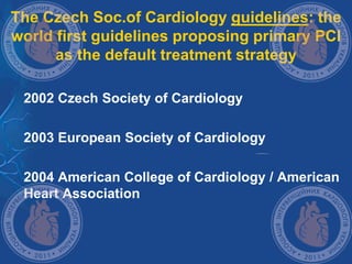 The Czech Soc.of Cardiology guidelines: the
world first guidelines proposing primary PCI
as the default treatment strategy
 2002 Czech Society of Cardiology
 2003 European Society of Cardiology
 2004 American College of Cardiology / American
Heart Association
 