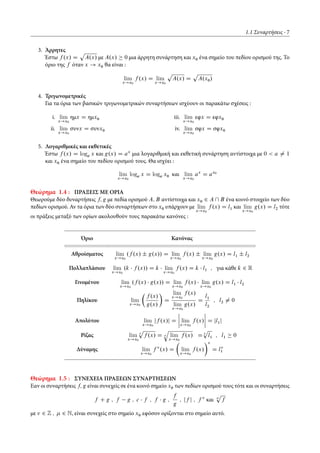 1.1 Συναρτήσεις 7
3. Άρρητες
Έστω f .x/ D
p
A.x/ με A.x/ 0 μια άρρητη συνάρτηση και x0 ένα σημείο του πεδίου ορισμού της. Το
όριο της f όταν x ! x0 θα είναι :
lim
x!x0
f .x/ D lim
x!x0
p
A.x/ D
p
A.x0/
4. Τριγωνομετρικές
Για τα όρια των βασικών τριγωνομετρικών συναρτήσεων ισχύουν οι παρακάτω σχέσεις :
i. lim
x!x0
ημx D ημx0
ii. lim
x!x0
συνx D συνx0
iii. lim
x!x0
εφx D εφx0
iv. lim
x!x0
σφx D σφx0
5. Λογαριθμικές και εκθετικές
Έστω f .x/ D loga x και g.x/ D ax
μια λογαριθμική και εκθετική συνάρτηση αντίστοιχα με 0 < a ¤ 1
και x0 ένα σημείο του πεδίου ορισμού τους. Θα ισχύει :
lim
x!x0
loga x D loga x0 και lim
x!x0
ax
D ax0
Θεώρημα 1.4 : ΠΡΑΞΕΙΣ ΜΕ ΟΡΙΑ
Θεωρούμε δύο δυναρτήσεις f; g με πεδία ορισμού A; B αντίστοιχα και x0 2 A  B ένα κοινό στοιχείο των δύο
πεδίων ορισμού. Αν τα όρια των δύο συναρτήσεων στο x0 υπάρχουν με lim
x!x0
f .x/ D l1 και lim
x!x0
g.x/ D l2 τότε
οι πράξεις μεταξύ των ορίων ακολουθούν τους παρακάτω κανόνες :
Όριο Κανόνας
Αθροίσματος lim
x!x0
.f .x/ ˙ g.x// D lim
x!x0
f .x/ ˙ lim
x!x0
g.x/ D l1 ˙ l2
Πολλαπλάσιου lim
x!x0
.k f .x// D k lim
x!x0
f .x/ D k l1 ; για κάθε k 2 R
Γινομένου lim
x!x0
.f .x/ g.x// D lim
x!x0
f .x/ lim
x!x0
g.x/ D l1 l2
Πηλίκου lim
x!x0
Â
f .x/
g.x/
Ã
D
lim
x!x0
f .x/
lim
x!x0
g.x/
D
l1
l2
; l2 ¤ 0
Απολύτου lim
x!x0
jf .x/j D
ˇ
ˇ
ˇ
ˇ lim
x!x0
f .x/
ˇ
ˇ
ˇ
ˇ D jl1j
Ρίζας lim
x!x0
Ä
p
f .x/ D Ä
q
lim
x!x0
f .x/ D Ä
p
l1 ; l1 0
Δύναμης lim
x!x0
f .x/ D
Â
lim
x!x0
f .x/
Ã
D l1
Θεώρημα 1.5 : ΣΥΝΕΧΕΙΑ ΠΡΑΞΕΩΝ ΣΥΝΑΡΤΗΣΕΩΝ
Εαν οι συναρτήσεις f; g είναι συνεχείς σε ένα κοινό σημείο x0 των πεδίων ορισμού τους τότε και οι συναρτήσεις
f C g ; f g ; c f ; f g ;
f
g
; jf j ; f και
p
f
με 2 Z ; 2 N, είναι συνεχείς στο σημείο x0 εφόσον ορίζονται στο σημείο αυτό.
 