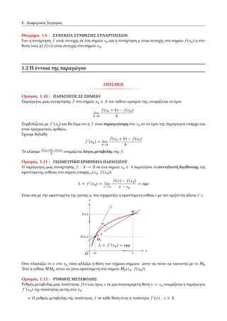 8 Διαφορικός λογισμός
Θεώρημα 1.6 : ΣΥΝΕΧΕΙΑ ΣΥΝΘΕΣΗΣ ΣΥΝΑΡΤΗΣΕΩΝ
Εαν η συνάρτηση f είναι συνεχής σε ένα σημείο x0 και η συνάρτηση g είναι συνεχής στο σημείο f .x0/ η σύν-
θεση τους g.f .x// είναι συνεχης στο σημείο x0.
1.2 Η έννοια της παραγώγου
ΟΡΙΣΜΟΙ
Ορισμός 1.10 : ΠΑΡΑΓΩΓΟΣ ΣΕ ΣΗΜΕΙΟ
Παράγωγος μιας συνάρτησης f στο σημείο x0 2 A του πεδίου ορισμού της, ονομάζεται το όριο
lim
h!0
f .x0 C h/ f .x0/
h
Συμβολίζεται με f 0
.x0/ και θα λέμε οτι η f είναι παραγωγίσιμη στο x0 αν το όριο της παραγώγου υπάρχει και
είναι πραγματικός αριθμός.
Έχουμε δηλαδή
f 0
.x0/ D lim
h!0
f .x0 C h/ f .x0/
h
Το κλάσμα f .x0Ch/ f .x0/
h
ονομάζεται λόγος μεταβολής της f .
Ορισμός 1.11 : ΓΕΩΜΕΤΡΙΚΗ ΕΡΜΗΝΕΙΑ ΠΑΡΑΓΩΓΟΥ
Η παράγωγος μιας συνάρτησης f W A ! R σε ένα σημείο x0 2 A παριστάνει το συντελεστή διεύθυνσης της
εφαπτόμενης ευθείας στο σημείο επαφής 0.x0; f .x0//.
D f 0
.x0/ D lim
x!x0
f .x/ f .x0/
x x0
D εφ'
Είναι ίση με την εφαπτομένη της γωνίας ' που σχηματίζει η εφαπτόμενη ευθεία " με τον οριζόντιο άξονα x0
x.
x
y
f .x/
x
f .x0/
x0
M
M0
D f 0
.x0/ D εφ'
'
"
O
Όσο πλησιάζει το x στο x0 τόσο αλλάζει η θέση του τυχαίου σημείου ώστε να τείνει να ταυτιστεί με το M0.
Τότε η ευθεία MM0 τείνει να γίνει εφαπτόμενη στο σημείο M0.x0; f .x0//.
Ορισμός 1.12 : ΡΥΘΜΟΣ ΜΕΤΑΒΟΛΗΣ
Ρυθμός μεταβολής μιας ποσότητας f .x/ ως προς x σε μια συγκεκριμένη θέση x D x0 ονομάζεται η παράγωγος
f 0
.x0/ της ποσότητας αυτής στο x0.
• Ο ρυθμός μεταβολής της ποσότητας f σε κάθε θέση είναι η ποσότητα f 0
.x/ ; x 2 A.
 
