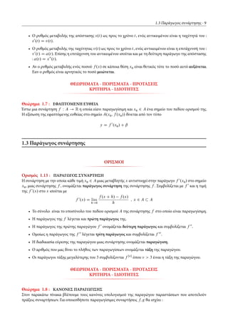 1.3 Παράγωγος συνάρτησης 9
• Ο ρυθμός μεταβολής της απόστασης s.t/ ως προς το χρόνο t, ενός αντικειμένου είναι η ταχύτητά του :
s0
.t/ D v.t/.
• Ο ρυθμός μεταβολής της ταχύτητας v.t/ ως προς το χρόνο t, ενός αντικειμένου είναι η επιτάχυνσή του :
v0
.t/ D a.t/. Επίσης η επιτάχυνση του αντικειμένου ισούται και με τη δεύτερη παράγωγο της απόστασης
: a.t/ D x00
.t/.
• Αν ο ρυθμός μεταβολής ενός ποσού f .x/ σε κάποια θέση x0 είναι θετικός τότε το ποσό αυτό αυξάνεται.
Εαν ο ρυθμός είναι αρνητικός το ποσό μειώνεται.
ΘΕΩΡΗΜΑΤΑ - ΠΟΡΙΣΜΑΤΑ - ΠΡΟΤΑΣΕΙΣ
ΚΡΙΤΗΡΙΑ - ΙΔΙΟΤΗΤΕΣ
Θεώρημα 1.7 : ΕΦΑΠΤΟΜΕΝΗ ΕΥΘΕΙΑ
Έστω μια συνάρτηση f W A ! R η οποία είανι παραγωγίσιμη και x0 2 A ένα σημείο του πεδίου ορισμού της.
Η εξίσωση της εφαπτόμενης ευθείας στο σημείο A.x0; f .x0// δίνεται από τον τύπο
y D f 0
.x0/ C ˇ
1.3 Παράγωγος συνάρτησης
ΟΡΙΣΜΟΙ
Ορισμός 1.13 : ΠΑΡΑΓΩΓΟΣ ΣΥΝΑΡΤΗΣΗ
Η συνάρτηση με την οποία κάθε τιμή x0 2 A μιας μεταβλητής x αντιστοιχεί στην παράγωγο f 0
.x0/ στο σημείο
x0, μιας συνάρτησης f , ονομάζεται παράγωγος συνάρτηση της συνάρτησης f . Συμβολίζεται με f 0
και η τιμή
της f 0
.x/ στο x ισούται με
f 0
.x/ D lim
h!0
f .x C h/ f .x/
h
; x 2 A A
• Το σύνολο είναι το υποσύνολο του πεδίου ορισμού A της συνάρτησης f στο οποίο είναι παραγωγίσιμη.
• Η παράγωγος της f λέγεται και πρώτη παράγωγος της.
• Η παράγωγος της πρώτης παραγώγου f 0
ονομάζεται δεύτερη παράγωγος και συμβολίζεται f 00
.
• Ομοίως η παράγωγος της f 00
λέγεται τρίτη παράγωγος και συμβολίζεται f 000
.
• Η διαδικασία εύρεσης της παραγώγου μιας συνάρτησης ονομάζεται παραγώγιση.
• Ο αριθμός που μας δίνει το πλήθος των παραγωγίσεων ονομάζεται τάξη της παραγώγου.
• Οι παράγωγοι τάξης μεγαλύτερης του 3 συμβολίζονται f Œ 
όπου > 3 έιναι η τάξη της παραγώγου.
ΘΕΩΡΗΜΑΤΑ - ΠΟΡΙΣΜΑΤΑ - ΠΡΟΤΑΣΕΙΣ
ΚΡΙΤΗΡΙΑ - ΙΔΙΟΤΗΤΕΣ
Θεώρημα 1.8 : ΚΑΝΟΝΕΣ ΠΑΡΑΓΩΓΙΣΗΣ
Στον παρακάτω πίνακα βλέπουμε τους κανόνες υπολογισμού της παραγώγου παραστάσεων που αποτελούν
πράξεις συναρτήσεων. Για οποιεσδήποτε παραγωγίσιμες συναρτήσεις f; g θα ισχύει :
 