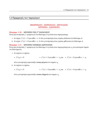 1.4 Εφαρμογές των παραγώγων 11
1.4 Εφαρμογές των παραγώγων
ΘΕΩΡΗΜΑΤΑ - ΠΟΡΙΣΜΑΤΑ - ΠΡΟΤΑΣΕΙΣ
ΚΡΙΤΗΡΙΑ - ΙΔΙΟΤΗΤΕΣ
Θεώρημα 1.10 : ΚΡΙΤΗΡΙΟ ΤΗΣ 1ησ
ΠΑΡΑΓΩΓΟΥ
Έστω μια συνάρτηση f ορισμένη σε ένα διάστημα η οποία είναι παραγωγίσιμη.
i. Αν ισχύει f 0
.x/ > 0 για κάθε x 2 τότε η συνάρτηση είναι γνησίως άυξουσα στο διάστημα .
ii. Αν ισχύει f 0
.x/ < 0 για κάθε x 2 τότε η συνάρτηση είναι γνησίως φθίνουσα στο διάστημα .
Θεώρημα 1.11 : ΚΡΙΤΗΡΙΟ ΤΟΠΙΚΩΝ ΑΚΡΟΤΑΤΩΝ
Έστω μια συνάρτηση f ορισμένη σε ένα διάστημα η οποία είναι παραγωγίσιμη και x0 ένα εσωτερικό σημείο
του διαστήματος.
i. Αν ισχύουν οι σχέσεις
• f 0
.x0/ D 0 • f 0
.x/ > 0 για κάθε x < x0 και • f 0
.x/ < 0 για κάθε x > x0
τότε η συνάρτηση παρουσιάζει τοπικο μέγιστο στο σημείο x0.
ii. Αν ισχύουν οι σχέσεις
• f 0
.x0/ D 0 • f 0
.x/ < 0 για κάθε x < x0 και • f 0
.x/ > 0 για κάθε x > x0
τότε η συνάρτηση παρουσιάζει τοπικο ελάχιστο στο σημείο x0.
 