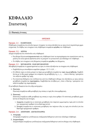 ΚΕΦΑΛΑΙΟΚΕΦΑΛΑΙΟ
ΣτατιστικήΣτατιστική 22
2.1 Βασικές έννοιες
ΟΡΙΣΜΟΙ
Ορισμός 2.1 : ΠΛΗΘΥΣΜΟΣ
Πληθυσμός ονομάζεται ένα σύνολο όμοιων στοιχείων τα οποια εξετάζονται ως προς ένα ή περισσότερα χαρα-
κτηριστικά. Το πλήθος των στοιχείων ενός πληθυσμού ονομάζεται μέγεθος του πληθυσμού.
Ορισμός 2.2 : ΔΕΙΓΜΑ
Δείγμα ονομάζεται ένα υποσύνολο ενός πληθησμού.
• Ένα δείγμα λέγεται αντιπροσωπευτικό ενός πληθυσμού όταν τα συμπεράσματα που προκύπτουν από τη
μελέτη του είναι αρκετά αξιόπιστα ώστε να μπορούν να γενικευτούν για ολόκληρο τον πληθυσμό.
• Το πλήθος των στοιχείων ενός δείγματος ονομάζεται μέγεθος του δείγματος.
Ορισμός 2.3 : ΜΕΤΑΒΛΗΤΗ - ΕΙΔΗ ΜΕΤΑΒΛΗΤΩΝ
Μεταβλητή ονομάζεται το χαρακτηριστικό ως προς το οποίο εξετάζονται τα στοιχεία ενός πληθυσμού.
• Συμβολίζεται με οποιοδήποτε κεφαλαίο γράμμα : X; Y; A; B; : : :
• Οι πιθανές τιμές οι οποίες μπορεί να πάρει μια μεταβλητή ονομάζονται τιμές της μεταβλητής. Συμβολί-
ζονται με το ίδιο μικρό γράμμα του ονόματος της μεταβλητής π.χ. xi ; yi : : : όπου ο δέικτης i φανερώνει
τον αύξοντα αριθμό της τιμής.
• Τα στατιστικά δεδομένα που συλλέγονται από ένα πληθυσμό ή δείγμα που εξετάζεται ως προς κάποια
μεταβλητή ονομάζονται παρατηρήσεις. Συμβολίζονται συνήθως με ti όπου ο δέικτης i φανερώνει τον
αύξοντα αριθμό της παρατήρησης.
Οι μεταβλητές διακρίνονται στις εξής κατηγορίες :
1. Ποιοτικές
Ποιοτική ονομάζεται κάθε μεταβλητή της οποίας οι τιμές δεν είναι αριθμητικές.
2. Ποσοτικές
Ποσοτική ονομάζεται κάθε μεταβλητή της οποίας οι τιμές είναι αριθμοί. Οι ποσοτικές μεταβλητές χωρί-
ζονται σε διακριτές και συνεχείς.
i. Διακριτές ονομάζονται οι ποσοτικές μεταβλητές που παίρνουν μεμωνομένες τιμές από το σύνολο
των πραγματικών αριθμών ή ένα διάστημα αυτού.
ii. Συνεχείς ονομάζονται οι ποσοτικές μεταβλητές που παίρνουν όλες τις τιμές στο σύνολο ή σε ένα
διάστημα πραγματικών αριθμών.
Ορισμός 2.4 : ΑΠΟΓΡΑΦΗ - ΔΕΙΓΜΑΤΟΛΗΨΙΑ
1. Απογραφή
Απογραφή ονομάζεται η συλλογή και επεξεργασία δεδομένων από έναν ολόκληρο πληθυσμό.
2. Δειγματοληψία
Δειγματοληψία ονομάζεται η συλλογή και επεξεργασία δεδομένων από ένα δείγμα ενός πληθυσμού.
 