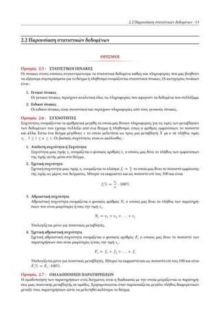 2.2 Παρουσίαση στατιστικών δεδομένων 13
2.2 Παρουσίαση στατιστικών δεδομένων
ΟΡΙΣΜΟΙ
Ορισμός 2.5 : ΣΤΑΤΙΣΤΙΚΟΙ ΠΙΝΑΚΕΣ
Οι πίνακες στους οποίους συγκεντρώνουμε τα στατιστικά δεδομένα καθώς και πληροφορίες που μας βοηθούν
να εξάγουμε συμπεράσματα για το δείγμα ή πληθυσμό ονομάζονται στατιστικοί πίνακες. Οι κατηγορίες πινάκων
είναι :
1. Γενικοί πίνακες
Οι γενικοί πίνακες περιέχουν αναλυτικά όλες τις πληροφορίες που αφορούν τα δεδομένα που συλλέξαμε.
2. Ειδικοί πίνακες
Οι ειδικοί πίνακες είναι συνοπτικοί και περιέχουν πληροφορίες από τους γενικούς πίνακες.
Ορισμός 2.6 : ΣΥΧΝΟΤΗΤΕΣ
Συχνότητες ονομάζονται τα αριθμητικά μεγέθη τα οποία μας δίνουν πληροφορίες για τις τιμές των μεταβλητών
των δεδομένων που έχουμε συλλέξει από ένα δέιγμα ή πληθυσμό, όπως ο αριθμός εμφανίσεων, το ποσοστό
και άλλα. Έστω ένα δείγμα μεγέθους το οποίο μελετάται ως προς μια μεταβλητή X με Ä σε πλήθος τιμές
xi ; 1 Ä i Ä Ä Ä . Οι βασικές συχνότητες είναι οι ακόλουθες :
1. Απόλυτη συχνότητα ή Συχνότητα
Συχνότητα μιας τιμής xi ονομάζεται ο φυσικός αριθμός i ο οποίος μας δίνει το πλήθος των εμφανίσεων
της τιμής αυτής μέσα στο δείγμα.
2. Σχετική συχνότητα
Σχετική συχνότητα μιας τιμής xi ονομάζεται το κλάσμα fi D i
το οποίο μας δίνει το ποσοστό εμφάνισης
της τιμής ως μέρος του δείγματος. Μπορεί να εκφραστεί και ως ποσοστό επί τοις 100 και είναι
fi % D i
100%
3. Αθροιστική συχνότητα
Αθροιστική συχνότητα ονομάζεται ο φυσικός αριθμός Ni ο οποίος μας δίνει το πλήθος των παρατηρή-
σεων που είναι μικρότερες ή ίσες την τιμή xi .
Ni D 1 C 2 C : : : C i
Υπολογίζεται μόνο για ποσοτικές μεταβλητές.
4. Σχετική αθροιστική συχνότητα
Σχετική αθροιστική συχνότητα ονομάζεται ο φυσικός αριθμός Fi ο οποίος μας δίνει το ποσοστό των
παρατηρήσεων που είναι μικρότερες ή ίσες την τιμή xi .
Fi D f1 C f2 C : : : C fi
Υπολογίζεται μόνο για ποσοτικές μεταβλητές. Μπορεί να εκφραστεί και ως ποσοστό επί τοις 100 και είναι
Fi % D Fi 100%.
Ορισμός 2.7 : ΟΜΑΔΟΠΟΙΗΣΗ ΠΑΡΑΤΗΡΗΣΕΩΝ
Η ομαδοποίηση των παρατηρήσεων ενός δείγματος είναι η διαδικασία με την οποία μοιράζονται οι παρατηρή-
σεις μιας ποσοτικής μεταβλητής σε ομάδες. Χρησιμοποιείται όταν παρουσιάζεται μεγάλο πλήθος διαφορετικών
μεταξύ τους παρατηρήσεων ώστε να μελετηθεί καλύτερα το δείγμα.
 