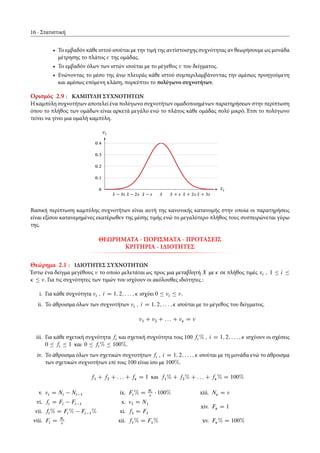 16 Στατιστική
• Το εμβαδόν κάθε ιστού ισούται με την τιμή της αντίστοισχης συχνότητας αν θεωρήσουμε ως μονάδα
μέτρησης το πλάτος c της ομάδας.
• Το εμβαδόν όλων των ιστών ισούται με το μέγεθος του δείγματος.
• Ενώνοντας το μέσο της άνω πλευράς κάθε ιστού συμπεριλαμβάνοντας την αμέσως προηγούμενη
και αμέσως επόμενη κλάση, πορκύπτει το πολύγωνο συχνοτήτων.
Ορισμός 2.9 : ΚΑΜΠΥΛΗ ΣΥΧΝΟΤΗΤΩΝ
Η καμπύλη συχνοτήτων αποτελεί ένα πολύγωνο συχνοτήτων ομαδοποιημένων παρατηρήσεων στην περίπτωση
όπου το πλήθος των ομάδων είναι αρκετά μεγάλο ενώ το πλάτος κάθε ομάδας πολύ μικρό. Έτσι το πολύγωνο
τείνει να γίνει μια ομαλή καμπύλη.
Nx 3s Nx 2s Nx s Nx Nx C s Nx C 2s Nx C 3s
0
0:1
0:2
0:3
0:4
xi
i
Βασική περίπτωση καμπύλης συχνοτήτων είναι αυτή της κανονικής κατανομής στην οποία οι παρατηρήσεις
είναι εξίσου κατανεμημένες εκατέρωθεν της μέσης τιμής ενώ το μεγαλύτερο πλήθος τους συσπειρώνεται γύρω
της.
ΘΕΩΡΗΜΑΤΑ - ΠΟΡΙΣΜΑΤΑ - ΠΡΟΤΑΣΕΙΣ
ΚΡΙΤΗΡΙΑ - ΙΔΙΟΤΗΤΕΣ
Θεώρημα 2.1 : ΙΔΙΟΤΗΤΕΣ ΣΥΧΝΟΤΗΤΩΝ
Έστω ένα δείγμα μεγέθους το οποίο μελετάται ως προς μια μεταβλητή X με Ä σε πλήθος τιμές xi ; 1 Ä i Ä
Ä Ä . Για τις συχνότητες των τιμών του ισχύουν οι ακόλουθες ιδιότητες :
i. Για κάθε συχνότητα i ; i D 1; 2; : : : ; Ä ισχύει 0 Ä i Ä .
ii. Το άθροισμα όλων των συχνοτήτων i ; i D 1; 2; : : : ; Ä ισούται με το μέγεθος του δείγματος.
1 C 2 C : : : C Ä D
iii. Για κάθε σχετική συχνότητα fi και σχετική συχνότητα τοις 100 fi % ; i D 1; 2; : : : ; Ä ισχύουν οι σχέσεις
0 Ä fi Ä 1 και 0 Ä fi % Ä 100%.
iv. Το άθροισμα όλων των σχετικών συχνοτήτων fi ; i D 1; 2; : : : ; Ä ισούται με τη μονάδα ενώ το άθροισμα
των σχετικών συχνοτήτων επί τοις 100 είναι ίσο με 100%.
f1 C f2 C : : : C fÄ D 1 και f1% C f2% C : : : C fÄ% D 100%
v. i D Ni Ni 1
vi. fi D Fi Fi 1
vii. fi % D Fi % Fi 1%
viii. Fi D Ni
ix. Fi % D Ni
100%
x. 1 D N1
xi. f1 D F1
xii. f1% D F1%
xiii. NÄ D
xiv. FÄ D 1
xv. FÄ% D 100%
 