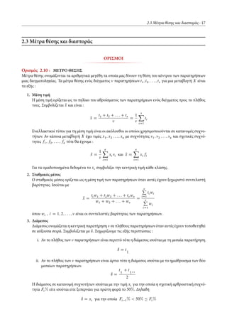 2.3 Μέτρα θέσης και διασποράς 17
2.3 Μέτρα θέσης και διασποράς
ΟΡΙΣΜΟΙ
Ορισμός 2.10 : ΜΕΤΡΟ ΘΕΣΗΣ
Μέτρα θέσης ονομάζονται τα αριθμητικά μεγέθη τα οποία μας δίνουν τη θέση του κέντρου των παρατηρήσεων
μιας δειγματοληψίας. Τα μέτρα θέσης ενός δείγματος παρατηρήσεων t1; t2; : : : ; t για μια μεταβλητή X είναι
τα εξής :
1. Μέση τιμή
Η μέση τιμή ορίζεται ως το πηλίκο του αθροίσματος των παρατηρήρεων ενός δείγματος προς το πλήθος
τους. Συμβολίζεται Nx και είναι :
Nx D
t1 C t2 C : : : C t
D
1 X
iD1
ti
Εναλλακτικοί τύποι για τη μέση τιμή είναι οι ακόλουθοι οι οποίοι χρησιμοποιούνται σε κατανομές συχνο-
τήτων. Αν κάποια μεταβλητή X έχει τιμές x1; x2 : : : ; xÄ με συχνότητες 1; 2 : : : ; Ä και σχετικές συχνό-
τητες f1; f2; : : : ; fÄ τότε θα έχουμε :
Nx D
1
ÄX
iD1
xi i και Nx D
ÄX
iD1
xi fi
Για τα ομαδοποιημένα δεδομένα το xi συμβολίζει την κεντρική τιμή κάθε κλάσης.
2. Σταθμικός μέσος
Ο σταθμικός μέσος ορίζεται ως η μέση τιμή των παρατηρήσεων όταν αυτές έχουν ξεχωριστό συντελεστή
βαρύτητας. Ισούται με
Nx D
ti w1 C t2w2 C : : : C t w
w1 C w2 C : : : C w
D
P
iD1
ti wi
P
iD1
wi
όπου wi ; i D 1; 2; : : : ; είναι οι συντελεστές βαρύτητας των παρατηρήσεων.
3. Διάμεσος
Διάμεσος ονομάζεται η κεντρική παρατήρηση σε πλήθους παρατηρήσεωνόταν αυτές έχουν τοποθετηθεί
σε αύξουσα σειρά. Συμβολίζεται με ı. Ξεχωρίζουμε τις εξής περιπτώσεις :
i. Αν το πλήθος των παρατηρήσεων είναι περιττό τότε η διάμεσος ισούται με τη μεσαία παρατήρηση.
ı D t
2
ii. Αν το πλήθος των παρατηρήσεων είναι άρτιο τότε η διάμεσος ισούται με το ημιάθροισμα των δύο
μεσαίων παρατηρήσεων.
ı D
t
2
C t
2 C1
2
Η διάμεσος σε κατανομή συχνοτήτων ισούται με την τιμή xi για την οποία η σχετική αρθροιστική συχνό-
τητα Fi % είτε ισούται είτε ξεπερνάει για πρώτη φορά το 50%. Δηλαδή
ı D xi για την οποία Fi 1% < 50% Ä Fi %
 