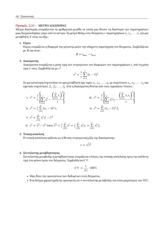18 Στατιστική
Ορισμός 2.11 : ΜΕΤΡΟ ΔΙΑΣΠΟΡΑΣ
Μέτρα διασποράς ονομάζονται τα αριθμητικά μεγέθη τα οποία μας δίνουν τη διασπορά των παρατηρήσεων
μιας δειγματοληψίας γύρω από το κέντρο. Τα μέτρα θέσης ενός δείγματος παρατηρήσεων t1; t2; : : : ; t για μια
μεταβλητή X είναι τα εξής :
1. Εύρος
Εύρος ονομάζεται η διαφορά την μέγιστης μείον την ελάχιστη παρατήρηση του δέιγματος. Συμβολίζεται
με R και είναι :
R D tmax tmin
2. Διακύμανση
Διακύμανση ονομάζεται η μέση τιμή των τετραγώνων των διαφορών των παρατηρήσεων ti από τη μέση
τιμή Nx τους. Συμβολίζεται με s2
.
s2
D
1 X
iD1
.ti Nx/2
Σε μια κατανομή συχνοτήτων αν μια μεταβλητή έχει τιμές x1; x2; : : : ; xÄ με συχνότητες 1; 2; : : : ; Ä και
σχετικές συχνότητες f1; f2; : : : ; fÄ τότε η διακύμανση δίνεται από τους παρακάτω τύπους :
i. s2
D
1
€
X
iD1
t2
i
Â
P
iD1
ti
Ã2

ii. s2
D 1
ÄP
iD1
.xi Nx/2
i
iii. s2
D
1
€
ÄX
iD1
x2
i i
Â ÄP
iD1
xi i
Ã2

iv. s2
D
ÄP
iD1
.xi Nx/2
fi
v. s2
D
ÄP
iD1
x2
i fi Nx2
vi. s2
D x2 Nx2
όπου x2 D 1
P
iD1
t2
i D 1
ÄP
iD1
x2
i i D
ÄP
iD1
x2
i fi
3. Τυπική απόκλιση
Η τυπική απόκλιση ορίζεται ως η θετική τετραγωνική ρίζα της διακύμανσης.
s D
p
s2
4. Συντελεστής μεταβλητότητας
Συντελεστής μεταβολής ή μεταβλητότητας ονομάζεται ο λόγος της τυπικής απόκλισης προς την απόλυτη
τιμή του μέσου όρου του δείγματος. Συμβολίζεται CV .
CV D
s
jxj
100%
• Μας δίνει την ομοιογένεια των δεδομένων ενός δείγματος.
• Ένα δείγμα χαρακτηρίζεται ομοιογενές αν ο συντελεστής μεταβολής του είναι μικρότερος του 10%.
 