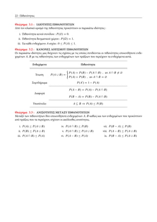 22 Πιθανότητες
Θεώρημα 3.1 : ΙΔΙΟΤΗΤΕΣ ΠΙΘΑΝΟΤΗΤΩΝ
Από τον κλασικό ορισμό της πιθανότητας προκύπτουν οι παρακάτω ιδιότητες :
i. Πιθανότητα κενού συνόλου : P.¿/ D 0.
ii. Πιθανότητα δειγματικού χώρου : P.˝/ D 1.
iii. Για κάθε ενδεχόμενο A ισχύει : 0 Ä P.A/ Ä 1.
Θεώρημα 3.2 : ΚΑΝΟΝΕΣ ΛΟΓΙΣΜΟΥ ΠΙΘΑΝΟΤΗΤΩΝ
Οι παρακάτω ιδιότητες μας δείχνουν τις σχέσεις με τις οποίες συνδέονται οι πιθανότητες οποιονδήποτε ενδε-
χομένων A; B με τις πιθανότητες των ενδεχομένων των πράξεων που περιέχουν τα ενδεχόμενα αυτά.
Ενδεχόμενο Πιθανότητα
Ένωση P.A [ B/ D
(
P.A/ C P.B/ P.A  B/ ; αν A  B ¤ ¿
P.A/ C P.B/ ; αν A  B D ¿
Συμπλήρωμα P.A0
/ D 1 P.A/
Διαφορά
P.A B/ D P.A/ P.A  B/
P.B A/ D P.B/ P.A  B/
Υποσύνολο A Â B ) P.A/ Ä P.B/
Θεώρημα 3.3 : ΑΝΙΣΟΤΗΤΕΣ ΜΕTΑΞΥ ΠΙΘΑΝΟΤΗΤΩΝ
Μεταξύ των πιθανοτήτων δύο οποιονδήποτε ενδεχομένων A; B καθώς και των ενδεχομένων που προκύπτουν
από πράξεις που τα περιέχουν, ισχύουν οι ακόλουθες ανισότητες.
i. P.A/ Ä P.A [ B/
ii. P.B/ Ä P.A [ B/
iii. P.A  B/ Ä P.A/
iv. P.A  B/ Ä P.B/
v. P.A  B/ Ä P.A [ B/
vi. P.A B/ Ä P.A/
vii. P.B A/ Ä P.B/
viii. P.A B/ Ä P.A [ B/
ix. P.B A/ Ä P.A [ B/
 