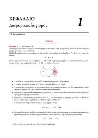 ΚΕΦΑΛΑΙΟΚΕΦΑΛΑΙΟ
Διαφορικός λογισμόςΔιαφορικός λογισμός 11
1.1 Συναρτήσεις
ΟΡΙΣΜΟΙ
Ορισμός 1.1 : ΣΥΝΑΡΤΗΣΗ
Συνάρτηση ονομάζεται ο κανόνας (αντιστοίχηση) με τον οποίο κάθε στοιχείο ενός συνόλου A αντιστοιχεί σε
ένα μόνο στοιχείο ενός συνόλου B.
Συμβολίζεται με οποιοδήποτε γράμμα του λατινικού ή και του ελληνικού αλφαβήτου f; g; h; t; s; : : : και γρά-
φουμε :
f W A ! B
Είναι η σχέση που συνδέει δύο μεταβλητές x; y όπου κάθε τιμή της πρώτης .x 2 A/, στο πρώτο σύνολο, αντι-
στοιχεί σε μόνο μια τιμή της δεύτερης .y 2 B/, στο δεύτερο σύνολο.
x y
A Bf
f .A/
• Η μεταβλητή x του συνόλου A ονομάζεται ανεξάρτητη ενώ η y εξαρτημένη.
• Η τιμή της y ονομάζεται τιμή της f στο x και συμβολίζεται y D f .x/.
• Ο κανόνας της συνάρτησης, με τον οποίο γίνεται η αντιστοίχηση από το x στο f .x/, εκφράζεται συμβο-
λικά με τη βοήθεια του x και ονομάζεται τύπος της συνάρτησης.
• Το σύνολο A λέγεται πεδίο ορισμού της συνάρτησης f . Είναι το σύνολο των δυνατών τιμών την ανεξάρ-
τητης μεταβλητής της συνάρτησης.
• Το σύνολο με στοιχεία όλες τις δυνατές τιμές f .x/ της εξαρτημένης μεταβλητής για κάθε x 2 A λέγεται
σύνολο τιμών της f , συμβολίζεται f .A/ και ισχύει f .A/ Â B.
• Μια συνάρτηση συμβολίζεται επίσης με τους εξής τρόπους :
x
f
7! f .x/ ; A
f
! f .A/
• Για το συμβολισμό της ανεξάρτητης μεταβλητής ή της συνάρτησης μπορούμε να χρησιμοποιήσουμε οποιο-
δήποτε συμβολισμό στη θέση της μεταβλητής x ή του ονόματος f της συνάρτησης αντίστοιχα.
f .x/ ; g.t/ ; h.s/ : : :
• Για να ορίσουμε μια συνάρτηση θα πρέπει να γνωρίζουμε
 