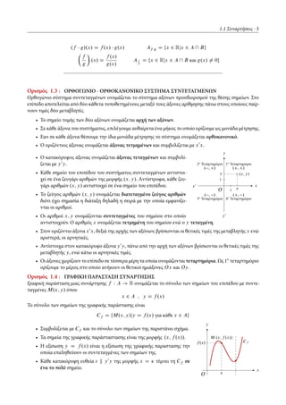 1.1 Συναρτήσεις 3
.f g/.x/ D f .x/ g.x/ Af g D fx 2 Rjx 2 A  Bg
Â
f
g
Ã
.x/ D
f .x/
g.x/
Af
g
D fx 2 Rjx 2 A  B και g.x/ ¤ 0g
Ορισμός 1.3 : ΟΡΘΟΓΩΝΙΟ - ΟΡΘΟΚΑΝΟΝΙΚΟ ΣΥΣΤΗΜΑ ΣΥΝΤΕΤΑΓΜΕΝΩΝ
Ορθογώνιο σύστημα συντεταγμένων ονομάζεται το σύστημα αξόνων προσδιορισμού της θέσης σημείων. Στο
επίπεδο αποτελείται από δύο κάθετα τοποθετημένους μεταξύ τους άξονες αρίθμησης πάνω στους οποίους παίρ-
νουν τιμές δύο μεταβλητές.
• Το σημείο τομής των δύο αξόνων ονομάζεται αρχή των αξόνων.
• Σε κάθε άξονα του συστήματος, επιλέγουμε αυθαίρετα ένα μήκος το οποίο ορίζουμε ως μονάδα μέτρησης.
• Εαν σε κάθε άξονα θέσουμε την ίδια μονάδα μέτρησης το σύστημα ονομάζεται ορθοκανονικό.
• Ο οριζόντιος άξονας ονομάζεται άξονας τετμημένων και συμβολίζεται με x0
x.
x0 x
y0
y
1
1
O
.x; y/y
x
1ο
Τεταρτημόριο2ο
Τεταρτημόριο
3ο
Τεταρτημόριο 4ο
Τεταρτημόριο
.C; C/. ; C/
. ; / .C; /
• Ο κατακόρυφος άξονας ονομάζεται άξονας τεταγμένων και συμβολί-
ζεται με y0
y.
• Κάθε σημείο του επιπέδου του συστήματος συντεταγμένων αντιστοι-
χεί σε ένα ζευγάρι αριθμών της μορφής .x; y/. Aντίστροφα, κάθε ζευ-
γάρι αριθμών .x; y/ αντιστοιχεί σε ένα σημείο του επιπέδου.
• Το ζεύγος αριθμών .x; y/ ονομάζεται διατεταγμένο ζεύγος αριθμών
διότι έχει σημασία η διάταξη δηλαδή η σειρά με την οποία εμφανίζο-
νται οι αριθμοί.
• Οι αριθμοί x; y ονομάζονται συντεταγμένες του σημείου στο οποίο
αντιστοιχούν. Ο αριθμός x ονομάζεται τετμημένη του σημείου ενώ ο y τεταγμένη.
• Στον οριζόντιο άξονα x0
x, δεξιά της αρχής των αξόνων, βρίσκονται οι θετικές τιμές της μεταβλητής x ενώ
αριστερά, οι αρνητικές.
• Αντίστοιχα στον κατακόρυφο άξονα y0
y, πάνω από την αρχή των αξόνων βρίσκονται οι θετικές τιμές της
μεταβλητής y, ενώ κάτω οι αρνητικές τιμές.
• Οι άξονες χωρίζουν το επίπεδο σε τέσσερα μέρη τα οποία ονομάζονται τεταρτημόρια. Ως 1ο
τεταρτημόριο
ορίζουμε το μέρος στο οποίο ανήκουν οι θετικοί ημιάξονες Ox και Oy.
Ορισμός 1.4 : ΓΡΑΦΙΚΗ ΠΑΡΑΣΤΑΣΗ ΣΥΝΑΡΤΗΣΗΣ
Γραφική παράσταση μιας συνάρτησης f W A ! R ονομάζεται το σύνολο των σημείων του επιπέδου με συντε-
ταγμένες M.x; y/ όπου
x 2 A ; y D f .x/
Το σύνολο των σημείων της γραφικής παράστασης είναι
Cf D fM.x; y/jy D f .x/ για κάθε x 2 Ag
x
y
f .x/
x
M .x; f .x//
Cf
O
• Συμβολίζεται με Cf και το σύνολο των σημείων της παριστάνει σχήμα.
• Τα σημεία της γραφικής παράσταστασης είναι της μορφής .x; f .x//.
• Η εξίσωση y D f .x/ είναι η εξίσωση της γραφικής παραστασης την
οποία επαληθεύουν οι συντεταγμένες των σημείων της.
• Κάθε κατακόρυφη ευθεία " k y0
y της μορφής x D Ä τέμνει τη Cf σε
ένα το πολύ σημείο.
 