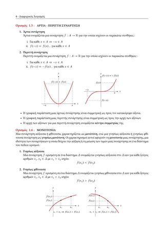 4 Διαφορικός λογισμός
Ορισμός 1.5 : ΑΡΤΙΑ - ΠΕΡΙΤΤΗ ΣΥΝΑΡΤΗΣΗ
1. Άρτια συνάρτηση
Άρτια ονομάζεται μια συνάρτηση f W A ! R για την οποία ισχύουν οι παρακάτω συνθήκες :
i. Για κάθε x 2 A ) x 2 A
ii. f . x/ D f .x/ ; για κάθε x 2 A
2. Περιττή συνάρτηση
Περιττή ονομάζεται μια συνάρτηση f W A ! R για την οποία ισχύουν οι παρακάτω συνθήκες :
i. Για κάθε x 2 A ) x 2 A
ii. f . x/ D f .x/ ; για κάθε x 2 A
x x
x
y
f . x/ D f .x/
x
x
f . x/ D f .x/
f .x/
f . x/
x
y
• Η γραφική παράσταση μιας άρτιας συνάρτησης είναι συμμετρική ως προς τον κατακόρυφο άξονα.
• H γραφική παράσταση μιας περιττής συνάρτησης είναι συμμετρική ως προς την αρχή των αξόνων.
• Η αρχή των αξόνων για μια περιττή συνάρτηση ονομάζεται κέντρο συμμετρίας της.
Ορισμός 1.6 : ΜΟΝΟΤΟΝΙΑ
Μια συνάρτηση αύξουσα ή φθίνουσα, χαρακτηρίζεται ως μονότονη, ενώ μια γνησίως αύξουσα ή γνησίως φθί-
νουσα συνάρτηση ως γνησίως μονότονη. Οι χαρακτηρισμοί αυτοί αφορούν τη μονοτονία μιας συνάρτησης, μια
ιδιότητα των συναρτήσεων η οποία δείχνει την αύξηση ή τη μείωση των τιμών μιας συνάρτησης σε ένα διάστημα
του πεδίου ορισμού.
1. Γνησίως αύξουσα
Μια συνάρτηση f ορισμένη σε ένα διάστημα ονομάζεται γνησίως αύξουσα στο εαν για κάθε ζεύγος
αριθμών x1; x2 2 με x1 < x2 ισχύει
f .x1/ < f .x2/
2. Γνησίως φθίνουσα
Μια συνάρτηση f ορισμένη σε ένα διάστημα ονομάζεται γνησίως φθίνουσα στο εαν για κάθε ζεύγος
αριθμών x1; x2 2 με x1 < x2 ισχύει
f .x1/ > f .x2/
x2
f .x2/
x1
f .x1/
x
y
x1 < x2 ) f .x1/ < f .x2/
x2
f .x2/
x1
f .x1/
x
y
x1 < x2 ) f .x1/ > f .x2/
 