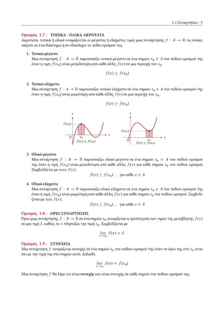 1.1 Συναρτήσεις 5
Ορισμός 1.7 : ΤΟΠΙΚΑ - ΟΛΙΚΑ ΑΚΡΟΤΑΤΑ
Ακρότατα, τοπικά ή ολικά ονομάζονται οι μέγιστες ή ελάχιστες τιμές μιας συνάρτησης f W A ! R τις οποίες
παίρνει σε ένα διάστημα ή σε ολόκληρο το πεδίο ορισμού της.
1. Τοπικό μέγιστο
Μια συνάρτηση f W A ! R παρουσιάζει τοπικό μέγιστο σε ένα σημείο x0 2 A του πεδίου ορισμού της
όταν η τιμή f .x0/ είναι μεγαλύτερη από κάθε άλλη f .x/ σε μια περιοχή του x0.
f .x/ Ä f .x0/
2. Τοπικό ελάχιστο
Μια συνάρτηση f W A ! R παρουσιάζει τοπικό ελάχιστο σε ένα σημείο x0 2 A του πεδίου ορισμού της
όταν η τιμή f .x0/ είναι μικρότερη από κάθε άλλη f .x/ σε μια περιοχή του x0.
f .x/ f .x0/
x
y
f .x/ Ä f .x0/
x0
f .x0/
O x
y
f .x/ Ä f .x0/
x0
f .x0/
O
3. Ολικό μέγιστο
Μια συνάρτηση f W A ! R παρουσιάζει ολικό μέγιστο σε ένα σημείο x0 2 A του πεδίου ορισμού
της όταν η τιμή f .x0/ είναι μεγαλύτερη από κάθε άλλη f .x/ για κάθε σημείο x0 του πεδίου ορισμού.
Συμβολίζεται με max f .x/.
f .x/ Ä f .x0/ ; για κάθε x 2 A
4. Ολικό ελάχιστο
Μια συνάρτηση f W A ! R παρουσιάζει ολικό ελάχιστο σε ένα σημείο x0 2 A του πεδίου ορισμού της
όταν η τιμή f .x0/ είναι μικρότερη από κάθε άλλη f .x/ για κάθε σημείο x0 του πεδίου ορισμού. Συμβολί-
ζεται με min f .x/.
f .x/ f .x0/ ; για κάθε x 2 A
Ορισμός 1.8 : ΟΡΙΟ ΣΥΝΑΡΤΗΣΗΣ
Όριο μιας συνάρτησης f W A ! R σε ένα σημείο x0 ονομάζεται η προσέγγιση των τιμών της μεταβλητής f .x/
σε μια τιμή L καθώς το x πλησιάζει την τιμή x0. Συμβολίζεται με
lim
x!x0
f .x/ D L
Ορισμός 1.9 : ΣΥΝΕΧΕΙΑ
Μια συνάρτηση f ονομάζεται συνεχής σε ένα σημείο x0 του πεδίου ορισμού της όταν το όριο της στο x0 είναι
ίσο με την τιμή της στο σημείο αυτό. Δηλαδή
lim
x!x0
f .x/ D f .x0/
Μια συνάρτηση f θα λέμε οτι είναι συνεχής εαν είναι συνεχής σε κάθε σημείο του πεδίου ορισμού της.
 