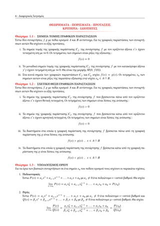 6 Διαφορικός λογισμός
ΘΕΩΡΗΜΑΤΑ - ΠΟΡΙΣΜΑΤΑ - ΠΡΟΤΑΣΕΙΣ
ΚΡΙΤΗΡΙΑ - ΙΔΙΟΤΗΤΕΣ
Θεώρημα 1.1 : ΣΗΜΕΙΑ ΤΟΜΗΣ ΓΡΑΦΙΚΩΝ ΠΑΡΑΣΤΑΣΕΩΝ
Έστω δύο συναρτήσεις f; g με πεδία ορισμού A και B αντίστοιχα. Για τις γραφικές παραστάσεις των συναρτή-
σεων αυτών θα ισχύουν οι εξής προτάσεις.
i. Τα σημεία τομής της γραφικής παράστασης Cf της συνάρτησης f με τον οριζόντιο άξονα x0
x έχουν
τεταγμένη ίση με το 0. Οι τετμημένες των σημείων είναι ρίζες της εξίσωσης :
f .x/ D 0
ii. Το μοναδικό σημείο τομής της γραφικής παράστασης Cf της συνάρτησης f με τον κατακόρυφο άξονα
y0
y έχουν τετμημένη ίση με το 0. Θα είναι της μορφής M.0; f .0//.
iii. Στα κοινά σημεία των γραφικών παραστάσεων Cf και Cg ισχύει f .x/ D g.x/. Οι τετμημένες x0 των
σημείων αυτών είναι ρίζες της παραπάνω εξίσωσης ενώ ισχύει x0 2 A  B.
Θεώρημα 1.2 : ΣΧΕΤΙΚΗ ΘΕΣΗ ΓΡΑΦΙΚΩΝ ΠΑΡΑΣΤΑΣΕΩΝ
Έστω δύο συναρτήσεις f; g με πεδία ορισμού A και B αντίστοιχα. Για τις γραφικές παραστάσεις των συναρτή-
σεων αυτών θα ισχύουν οι εξής προτάσεις.
i. Τα σημεία της γραφικής παράστασης Cf της συνάρτησης f που βρίσκονται πάνω από τον οριζόντιο
άξονα x0
x έχουν θετική τεταγμένη. Οι τετμημένες των σημείων είναι λύσεις της ανίσωσης :
f .x/ > 0
ii. Τα σημεία της γραφικής παράστασης Cf της συνάρτησης f που βρίσκονται κάτω από τον οριζόντιο
άξονα x0
x έχουν αρνητική τεταγμένη. Οι τετμημένες των σημείων είναι λύσεις της ανίσωσης :
f .x/ < 0
iii. Τα διαστήματα στα οποία η γραφική παράσταση της συνάρτησης f βρίσκεται πάνω από τη γραφική
παράσταση της g είναι λύσεις της ανίσωσης
f .x/ > g.x/ ; x 2 A  B
iv. Τα διαστήματα στα οποία η γραφική παράσταση της συνάρτησης f βρίσκεται κάτω από τη γραφική πα-
ράσταση της g είναι λύσεις της ανίσωσης
f .x/ < g.x/ ; x 2 A  B
Θεώρημα 1.3 : ΥΠΟΛΟΓΙΣΜΟΣ ΟΡΙΟΥ
Για τα όρια των βασικών συναρτήσεων σε ένα σημείο x0 του πεδίου ορισμού τους ισχύουν οι παρακάτω σχέσεις.
1. Πολυωνυμικές
Έστω P.x/ D a x Ca 1x 1
C: : :Ca1x Ca0 με a ¤ 0 ένα πολυώνυμο οστού βαθμού. Θα ισχύει
lim
x!x0
P.x/ D a x0 C a 1x 1
0 C : : : C a1x0 C a0 D P.x0/
2. Ρητές
Έστω P.x/ D a x C a 1x 1
C : : : C a1x C a0 με a ¤ 0 ένα πολυώνυμο οστού βαθμού και
Q.x/ D ˇ x C ˇ 1x 1
C : : : C ˇ1x C ˇ0 με ˇ ¤ 0 ένα πολυώνυμο οστού βαθμού. Θα ισχύει
lim
x!x0
P.x/
Q.x/
D
a x0 C a 1x 1
0 C : : : C a1x0 C a0
ˇ x0 C ˇ 1x 1
0 C : : : C ˇ1x0 C ˇ0
D
P.x0/
Q.x0/
 
