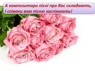А композитори пісні про Вас складають,
І співаки вам пісню заспівають!
 