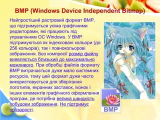 BMP (Windows Device Independent Bitmap)
Найпростіший растровий формат BMP,
що підтримується усіма графічними
редакторами, які працюють під
управлінням ОС Windows. У BMP
підтримуються як індексовані кольори (до
256 кольорів), так і повнокольорові
зображення. Без компресії розмір файлу
виявляється близький до максимально
можливого. При обробці файлів формату
BMP витрачається дуже мало системних
ресурсів, тому цей формат дуже часто
використовується для зберігання
логотипів, екранних заставок, іконок і
інших елементів графічного оформлення
програм, де потрібна велика швидкість
побудови зображення. Не підтримує
прозорості.
 