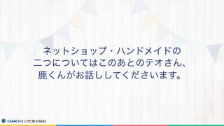 ネットショップ・ハンドメイドの
二つについてはこのあとのテオさん、
鹿くんがお話ししてくださいます。
 