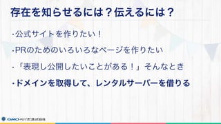存在を知らせるには？伝えるには？
•公式サイトを作りたい！
•PRのためのいろいろなページを作りたい
•「表現し公開したいことがある！」そんなとき
•ドメインを取得して、レンタルサーバーを借りる
 