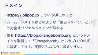 ドメイン
•https://lolipop.jp こういうURLのこと
•ムームードメインはこのような「独自ドメイン」とい
う完全オリジナルドメインが取れる
•僕も https://blog.orangebomb.org というドメ
インを取得して「Orangebomb」というブログのURL
に設定してます。実際こんなふうに教えやすい。
 