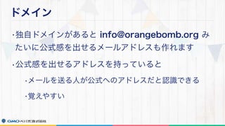 ドメイン
•独自ドメインがあると info@orangebomb.org み
たいに公式感を出せるメールアドレスも作れます
•公式感を出せるアドレスを持っていると
•メールを送る人が公式へのアドレスだと認識できる
•覚えやすい
 