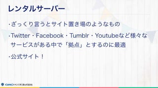 レンタルサーバー
•ざっくり言うとサイト置き場のようなもの
•Twitter・Facebook・Tumblr・Youtubeなど様々な
サービスがある中で「拠点」とするのに最適
•公式サイト！
 