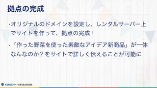 拠点の完成
•オリジナルのドメインを設定し、レンタルサーバー上
でサイトを作って、拠点の完成！
•「作った野菜を使った素敵なアイデア新商品」が一体
なんなのか？をサイトで詳しく伝えることが可能に
 