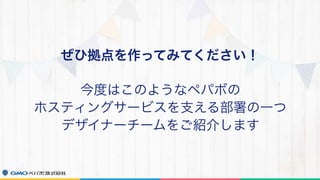 ぜひ拠点を作ってみてください！
今度はこのようなペパボの
ホスティングサービスを支える部署の一つ
デザイナーチームをご紹介します
 