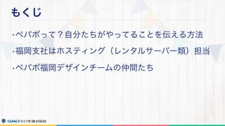 もくじ
•ペパボって？自分たちがやってることを伝える方法
•福岡支社はホスティング（レンタルサーバー類）担当
•ペパボ福岡デザインチームの仲間たち
 