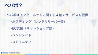 ペパボ？
•ペパボはインターネットに関する４軸でサービスを提供
•ホスティング（レンタルサーバー類）
•EC支援（ネットショップ類）
•ハンドメイド
•コミュニティ
 