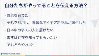 自分たちがやってることを伝える方法？
•野菜を育てた
•それを利用し、素敵なアイデア新商品が誕生した
•日本中の多くの人に届けたい
•まずは存在を知ってもらいたい！
•でもどうやれば…
 