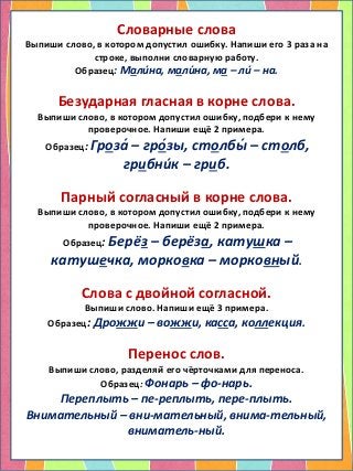 Словарные слова
Выпиши слово, в котором допустил ошибку. Напиши его 3 раза на
строке, выполни словарную работу.
Образец: Мали́на, мали́на, ма – ли́ – на.
Безударная гласная в корне слова.
Выпиши слово, в котором допустил ошибку, подбери к нему
проверочное. Напиши ещё 2 примера.
Образец: Гроза́ – гро́зы, столбы́ – столб,
грибни́к – гриб.
Парный согласный в корне слова.
Выпиши слово, в котором допустил ошибку, подбери к нему
проверочное. Напиши ещё 2 примера.
Образец: Берёз – берёза, катушка –
катушечка, морковка – морковный.
Слова с двойной согласной.
Выпиши слово. Напиши ещё 3 примера.
Образец: Дрожжи – вожжи, касса, коллекция.
Перенос слов.
Выпиши слово, разделяй его чёрточками для переноса.
Образец: Фонарь – фо-нарь.
Переплыть – пе-реплыть, пере-плыть.
Внимательный – вни-мательный, внима-тельный,
вниматель-ный.
 
