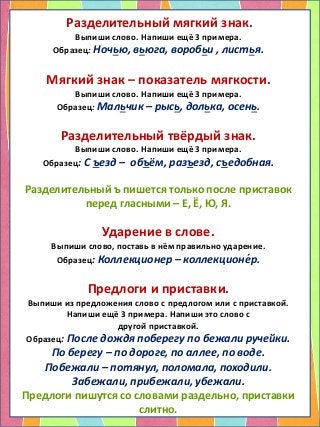 Разделительный мягкий знак.
Выпиши слово. Напиши ещё 3 примера.
Образец: Ночью, вьюга, воробьи , листья.
Мягкий знак – показатель мягкости.
Выпиши слово. Напиши ещё 3 примера.
Образец: Мальчик – рысь, долька, осень.
Разделительный твёрдый знак.
Выпиши слово. Напиши ещё 3 примера.
Образец: С ъезд – объём, разъезд, съедобная.
Разделительный ъ пишется только после приставок
перед гласными – Е, Ё, Ю, Я.
Ударение в слове.
Выпиши слово, поставь в нём правильно ударение.
Образец: Коллекционер – коллекционе́р.
Предлоги и приставки.
Выпиши из предложения слово с предлогом или с приставкой.
Напиши ещё 3 примера. Напиши это слово с
другой приставкой.
Образец: После дождя поберегу по бежали ручейки.
По берегу – по дороге, по аллее, по воде.
Побежали – потянул, поломала, походили.
Забежали, прибежали, убежали.
Предлоги пишутся со словами раздельно, приставки
слитно.
 