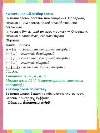 •Фонетический разбор слова.
Выпиши слово, поставь знак ударения. Определи,
сколько в нём слогов. Какой звук обозначают
согласные
и гласные буквы, дай им характеристику. Определи,
сколько в слове букв, сколько звуков.
Образец:
морóз – 2 слога
м – [ м] - согласный, сонорный, твёрдый
о – [ а ] - гласный, безударный
р – [ р ] - согласный, сонорный, твёрдый
о – [ о ] - гласный, ударный
з – [ с ] - согласный, глухой, твёрдый
5б., 5зв.
Сонорные: л , м , н , р , й.
Мягкие звуки [ й’ ] (в транскрипции ставится
апостроф)
•Разбор слова по составу.
Выпиши слово. Выдели в нём окончание, основу,
корень, приставку, суффикс.
Образец: Бежать, лесной.
 