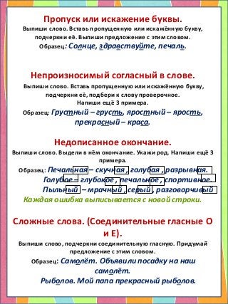 Пропуск или искажение буквы.
Выпиши слово. Вставь пропущенную или искажённую букву,
подчеркни её. Выпиши предложение с этим словом.
Образец: Солнце, здравствуйте, печаль.
Непроизносимый согласный в слове.
Выпиши слово. Вставь пропущенную или искажённую букву,
подчеркни её, подбери к слову проверочное.
Напиши ещё 3 примера.
Образец: Грустный – грусть, яростный – ярость,
прекрасный – краса.
Недописанное окончание.
Выпиши слово. Выдели в нём окончание. Укажи род. Напиши ещё 3
примера.
Образец: Печальная – скучная , голубая , разрывная.
Голубое – глубокое , печальное , спортивное.
Пыльный – мрачный , серый , разговорчивый
Каждая ошибка выписывается с новой строки.
Сложные слова. (Соединительные гласные О
и Е).
Выпиши слово, подчеркни соединительную гласную. Придумай
предложение с этим словом.
Образец: Самолёт. Объявили посадку на наш
самолёт.
Рыболов. Мой папа прекрасный рыболов.
 