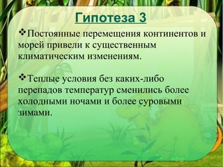 Гипотеза 3
Постоянные перемещения континентов и
морей привели к существенным
климатическим изменениям.
Теплые условия без каких-либо
перепадов температур сменились более
холодными ночами и более суровыми
зимами.
 