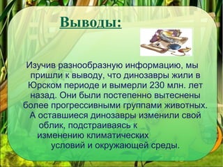 Выводы:
Изучив разнообразную информацию, мы
пришли к выводу, что динозавры жили в
Юрском периоде и вымерли 230 млн. лет
назад. Они были постепенно вытеснены
более прогрессивными группами животных.
А оставшиеся динозавры изменили свой
облик, подстраиваясь к
изменению климатических
условий и окружающей среды.
 