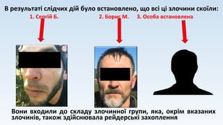 В результаті слідчих дій було встановлено, що всі ці злочини скоїли:
1. Сергій Б. 2. Борис М. 3. Особа встановлена
Вони входили до складу злочинної групи, яка, окрім вказаних
злочинів, також здійснювала рейдерські захоплення
 