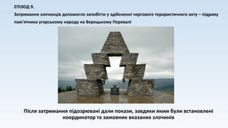 ЕПІЗОД 9.
Затримання злочинців допомогло запобігти у здійсненні чергового терористичного акту – підриву
пам'ятника угорському народу на Верецькому Перевалі
Після затримання підозрювані дали покази, завдяки яким були встановлені
координатор та замовник вказаних злочинів
 