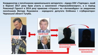 Координатор є поплічником кримінального авторитета - лідера ОЗУ «Торпеди», який
в березні 2017 року брав участь у захопленні «Черкасиобленерго», а в період
Революції Гідності в 2014 році привозив «тітушок» на «Антимайдан» за завданням
поплічників Віктора Януковича - народного депутата Олійника і «губернатора»
Черкаської області Тулуба.
Організатор терактів
(встановлено)
Володимир Олійник
Сергій Тулуб
Координатор групи
(встановлено)
 