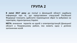 ГРУПА 2
В липні 2017 року до поліції в Донецькій області надійшла
інформація про те, що представники спецслужб Російської
Федерації планують здійснити переміщення зброї та вибухівки на
територію, підконтрольну Україні.
МЕТА: вчинення терактів на одній з електропідстанцій Донецької
області у Покровському районі, яка живить одну з ділянок
залізничних колій
 
