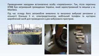 Проведеними заходами встановлено особу «перевізника». Так, після перетину
КПВВ був затриманий громадянин України, який зареєстрований та мешкає у м.
Макіївка.
Під час огляду його автомобіля виявлено та вилучено вибухові речовини у
кількості близько 5 кг, електродетонатор, мобільний телефон та кустарно
вироблений засіб для приведення в дію вибухового пристрою.
 