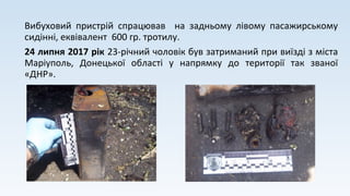 Вибуховий пристрій спрацював на задньому лівому пасажирському
сидінні, еквівалент 600 гр. тротилу.
24 липня 2017 рік 23-річний чоловік був затриманий при виїзді з міста
Маріуполь, Донецької області у напрямку до території так званої
«ДНР».
 