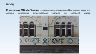 ЕПІЗОД 1.
19 листопада 2016 рік, Чернівці - зловмисники осквернили Центральну синагогу,
шляхом нанесення антисемітських написів на головний фасад
 