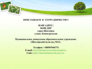 ПРИГЛАШАЕМ К СОТРУДНИЧЕСТВУ!
НАШ АДРЕС:
86200 ДНР
город Шахтёрск
улица Ленинградская
Муниципальное дошкольное образовательное учреждение
«Шахтёрский ясли-сад №12»
Телефон: +380507046774
E-mail: dou12alenkiytsvetochek@mail.ru
Сайт: http://dou12shahtyorsk.my1.ru/
 