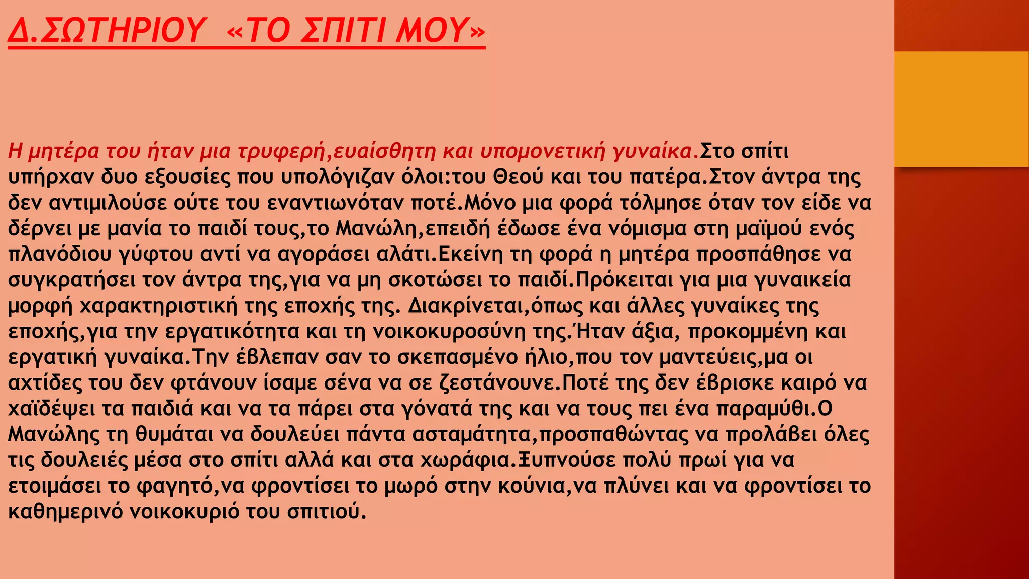 Δ.ΣΩΤΗΡΙΟΥ «ΤΟ ΣΠΙΤΙ ΜΟΥ»
Η μητέρα του ήταν μια τρυφερή,ευαίσθητη και υπομονετική γυναίκα.Στο σπίτι
υπήρχαν δυο εξουσίες που υπολόγιζαν όλοι:του Θεού και του πατέρα.Στον άντρα της
δεν αντιμιλούσε ούτε του εναντιωνόταν ποτέ.Μόνο μια φορά τόλμησε όταν τον είδε να
δέρνει με μανία το παιδί τους,το Μανώλη,επειδή έδωσε ένα νόμισμα στη μαϊμού ενός
πλανόδιου γύφτου αντί να αγοράσει αλάτι.Εκείνη τη φορά η μητέρα προσπάθησε να
συγκρατήσει τον άντρα της,για να μη σκοτώσει το παιδί.Πρόκειται για μια γυναικεία
μορφή χαρακτηριστική της εποχής της. Διακρίνεται,όπως και άλλες γυναίκες της
εποχής,για την εργατικότητα και τη νοικοκυροσύνη της.Ήταν άξια, προκομμένη και
εργατική γυναίκα.Την έβλεπαν σαν το σκεπασμένο ήλιο,που τον μαντεύεις,μα οι
αχτίδες του δεν φτάνουν ίσαμε σένα να σε ζεστάνουνε.Ποτέ της δεν έβρισκε καιρό να
χαϊδέψει τα παιδιά και να τα πάρει στα γόνατά της και να τους πει ένα παραμύθι.Ο
Μανώλης τη θυμάται να δουλεύει πάντα ασταμάτητα,προσπαθώντας να προλάβει όλες
τις δουλειές μέσα στο σπίτι αλλά και στα χωράφια.Ξυπνούσε πολύ πρωί για να
ετοιμάσει το φαγητό,να φροντίσει το μωρό στην κούνια,να πλύνει και να φροντίσει το
καθημερινό νοικοκυριό του σπιτιού.
 