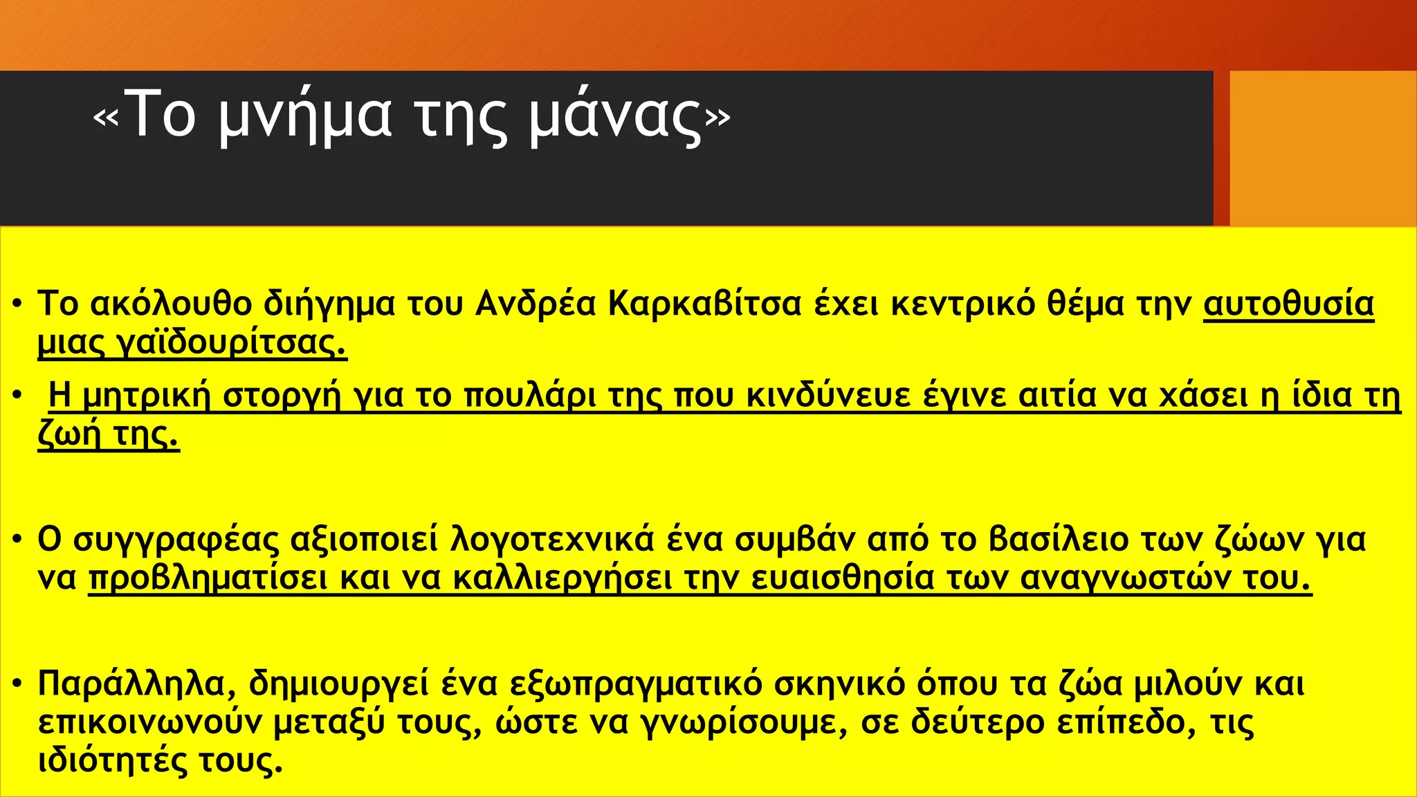 «Το μνήμα της μάνας»
• Το ακόλουθο διήγημα του Ανδρέα Καρκαβίτσα έχει κεντρικό θέμα την αυτοθυσία
μιας γαϊδουρίτσας.
• Η μητρική στοργή για το πουλάρι της που κινδύνευε έγινε αιτία να χάσει η ίδια τη
ζωή της.
• O συγγραφέας αξιοποιεί λογοτεχνικά ένα συμβάν από το βασίλειο των ζώων για
να προβληματίσει και να καλλιεργήσει την ευαισθησία των αναγνωστών του.
• Παράλληλα, δημιουργεί ένα εξωπραγματικό σκηνικό όπου τα ζώα μιλούν και
επικοινωνούν μεταξύ τους, ώστε να γνωρίσουμε, σε δεύτερο επίπεδο, τις
ιδιότητές τους.
 