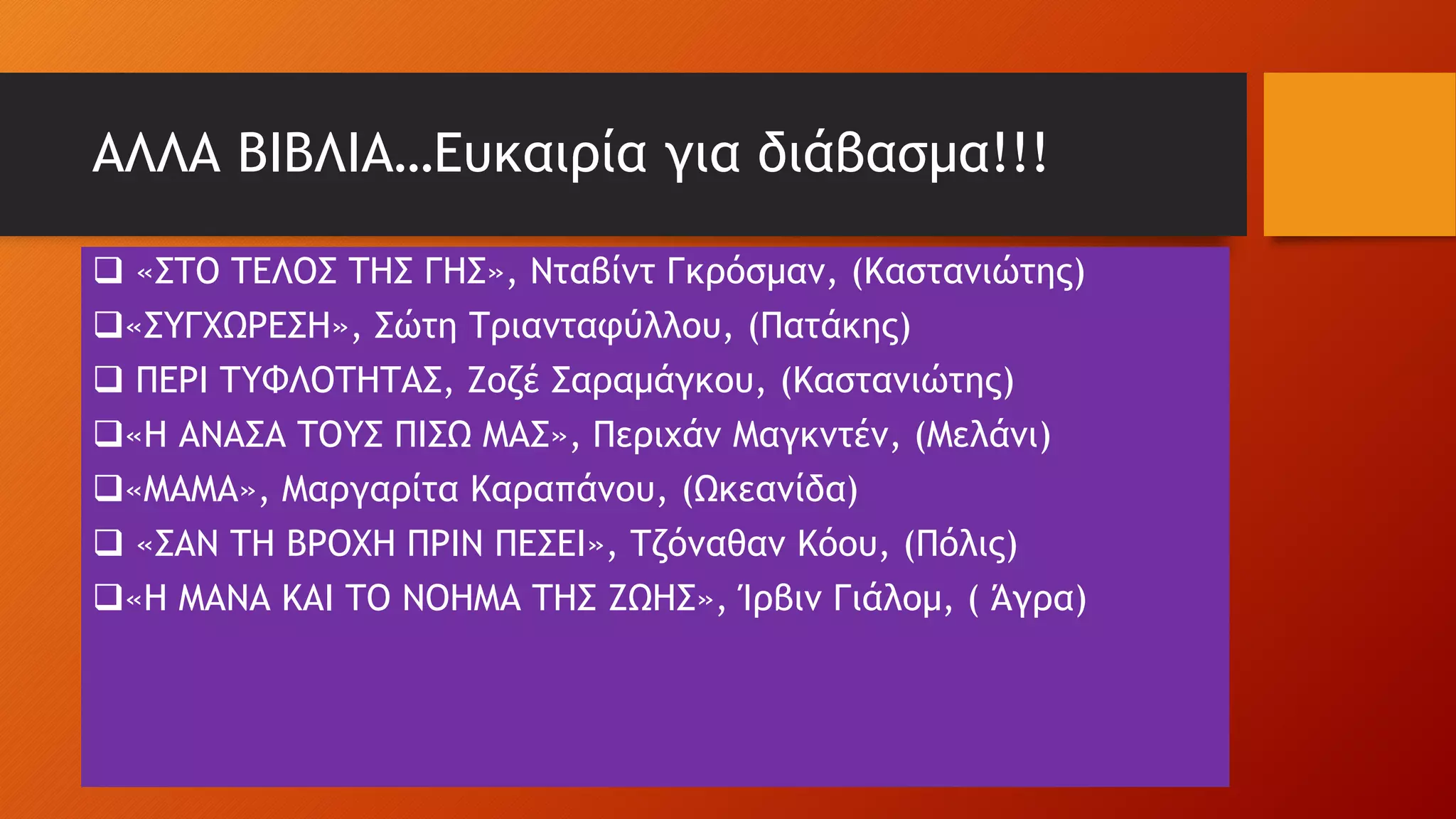 ΑΛΛΑ ΒΙΒΛΙΑ…Ευκαιρία για διάβασμα!!!
 «ΣΤΟ ΤΕΛΟΣ ΤΗΣ ΓΗΣ», Νταβίντ Γκρόσμαν, (Καστανιώτης)
«ΣΥΓΧΩΡΕΣΗ», Σώτη Τριανταφύλλου, (Πατάκης)
 ΠΕΡΙ ΤΥΦΛΟΤΗΤΑΣ, Ζοζέ Σαραμάγκου, (Καστανιώτης)
«Η ΑΝΑΣΑ ΤΟΥΣ ΠΙΣΩ ΜΑΣ», Περιχάν Μαγκντέν, (Μελάνι)
«ΜΑΜΑ», Μαργαρίτα Καραπάνου, (Ωκεανίδα)
 «ΣΑΝ ΤΗ ΒΡΟΧΗ ΠΡΙΝ ΠΕΣΕΙ», Τζόναθαν Κόου, (Πόλις)
«Η ΜΑΝΑ ΚΑΙ ΤΟ ΝΟΗΜΑ ΤΗΣ ΖΩΗΣ», Ίρβιν Γιάλομ, ( Άγρα)
 